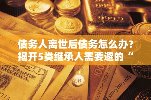 武汉债务人离世后债务怎么办？揭开5类继承人需要避的“坑”