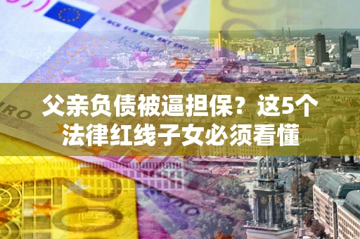 武汉父亲负债被逼担保？这5个法律红线子女必须看懂